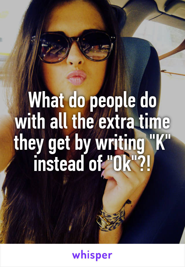 What do people do with all the extra time they get by writing "K" instead of "Ok"?!