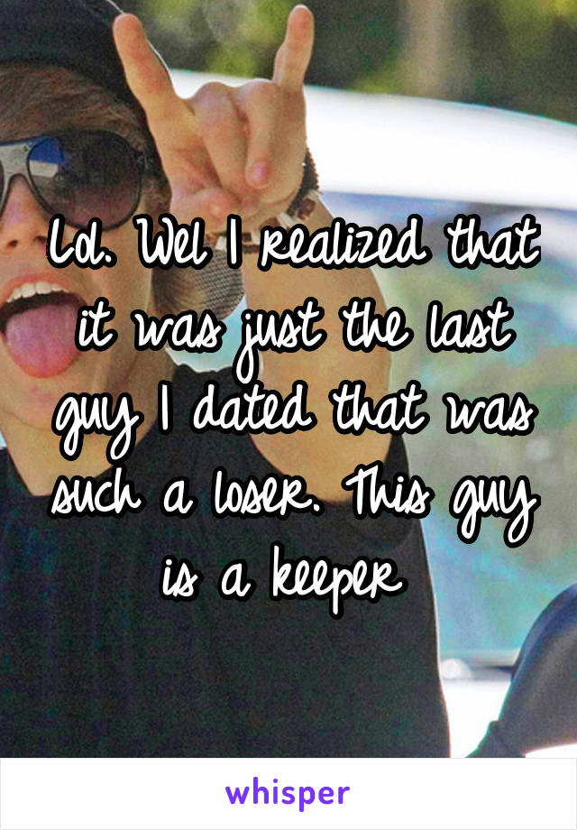 Lol. Wel I realized that it was just the last guy I dated that was such a loser. This guy is a keeper 