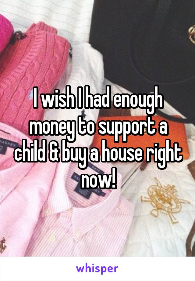 I wish I had enough money to support a child & buy a house right now!