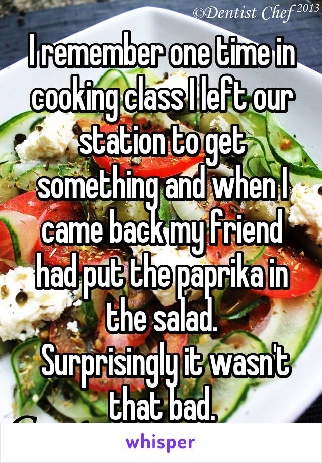 I remember one time in cooking class I left our station to get something and when I came back my friend had put the paprika in the salad.
 Surprisingly it wasn't that bad.