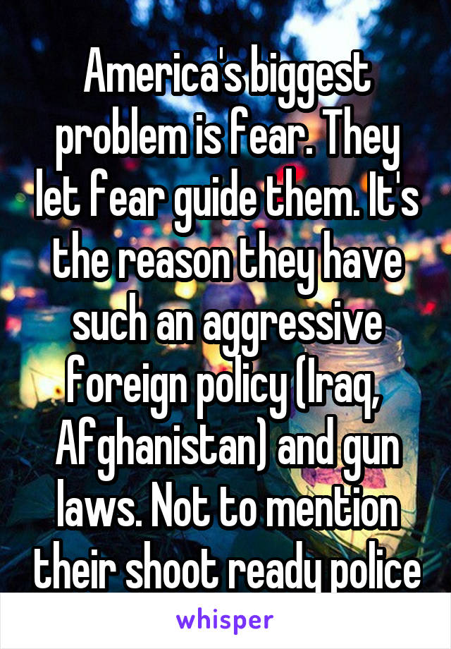 America's biggest problem is fear. They let fear guide them. It's the reason they have such an aggressive foreign policy (Iraq,  Afghanistan) and gun laws. Not to mention their shoot ready police