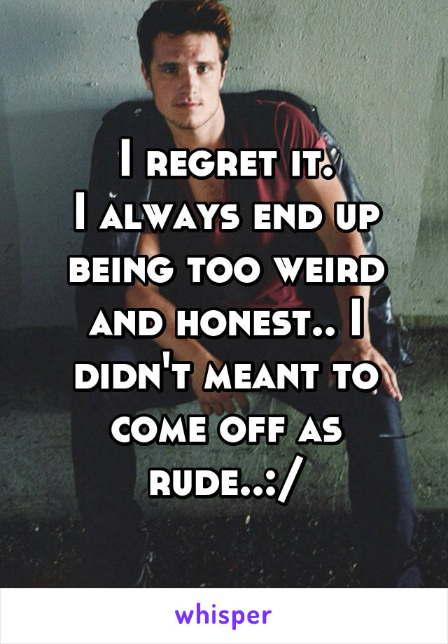 I regret it.
I always end up being too weird and honest.. I didn't meant to come off as rude..:/