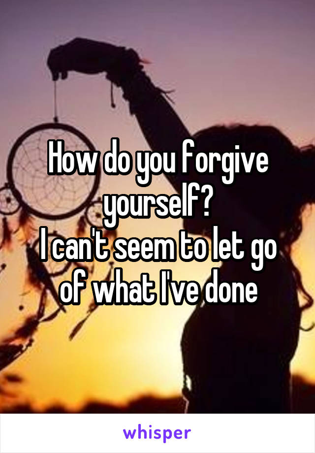 How do you forgive yourself?
I can't seem to let go of what I've done