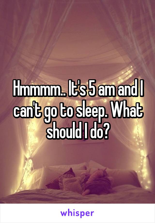 Hmmmm.. It's 5 am and I can't go to sleep. What should I do?