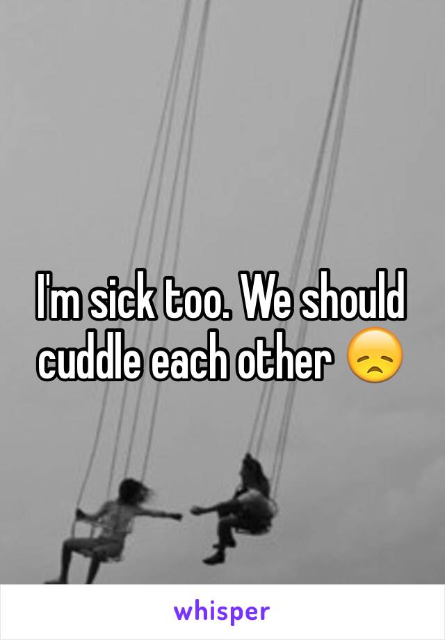 I'm sick too. We should cuddle each other 😞