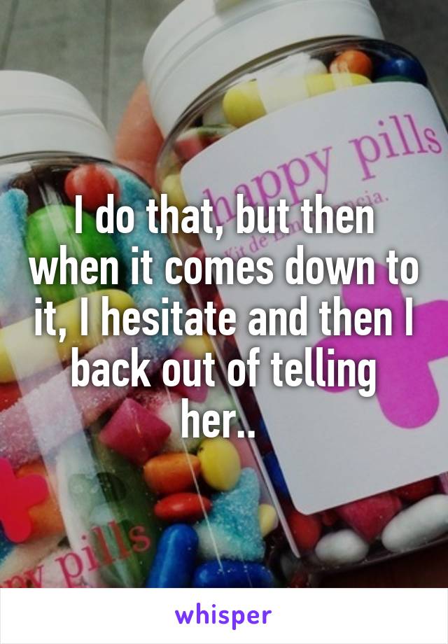 I do that, but then when it comes down to it, I hesitate and then I back out of telling her.. 