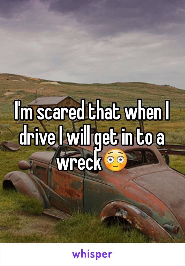 I'm scared that when I drive I will get in to a wreck😳