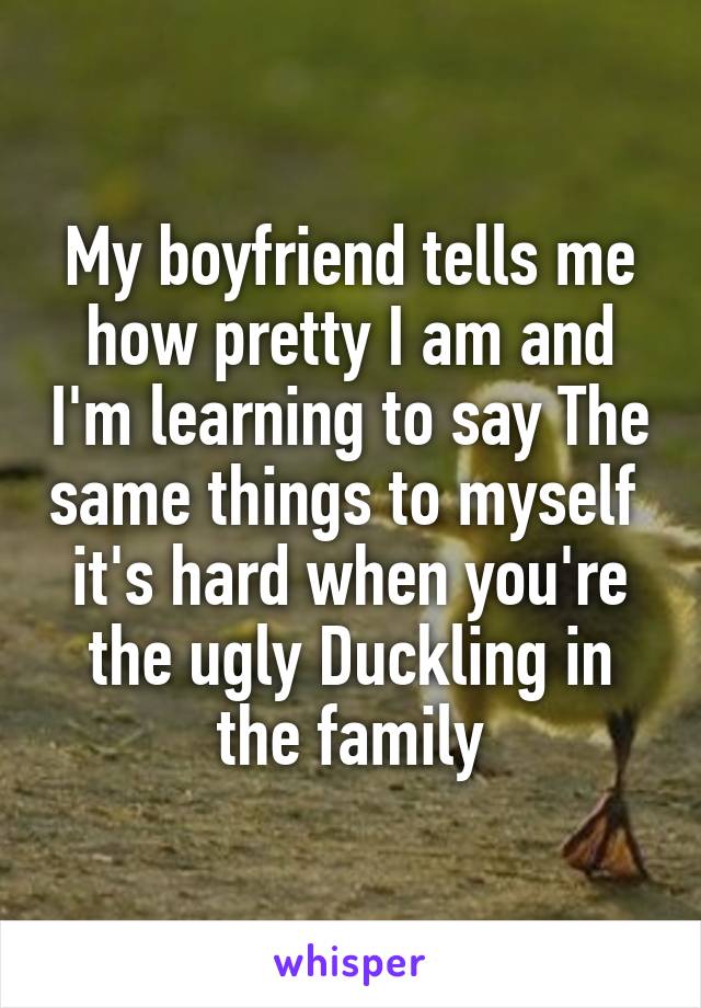 My boyfriend tells me how pretty I am and I'm learning to say The same things to myself  it's hard when you're the ugly Duckling in the family