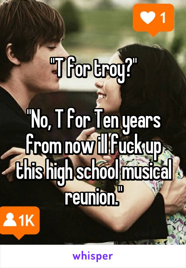 "T for troy?"

"No, T for Ten years from now ill fuck up this high school musical reunion."