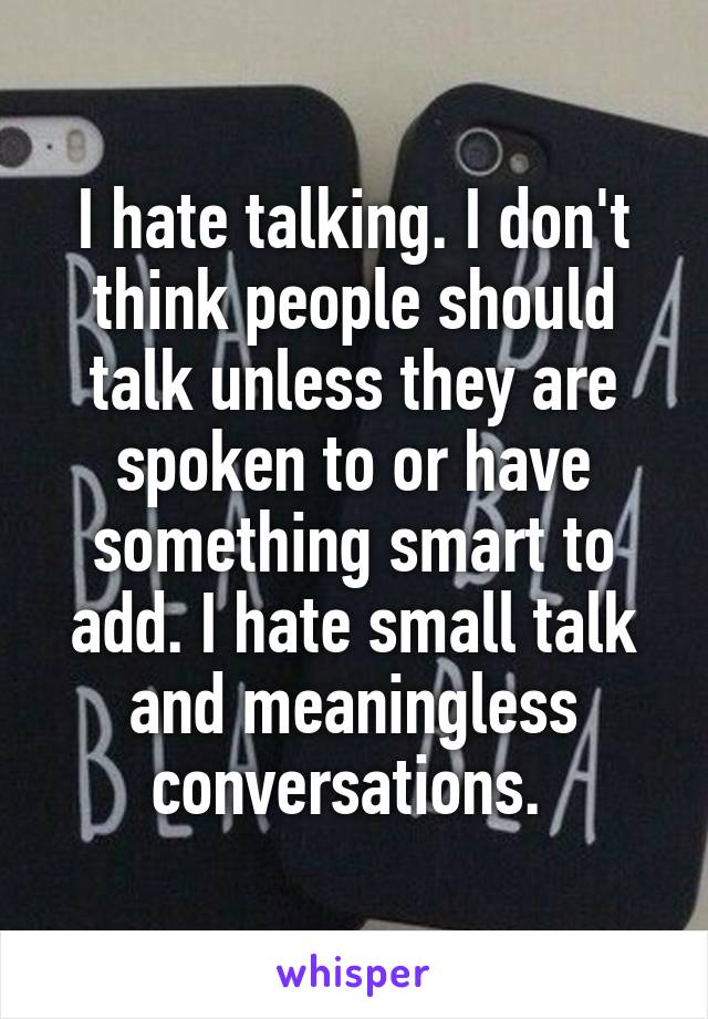 I hate talking. I don't think people should talk unless they are spoken to or have something smart to add. I hate small talk and meaningless conversations. 