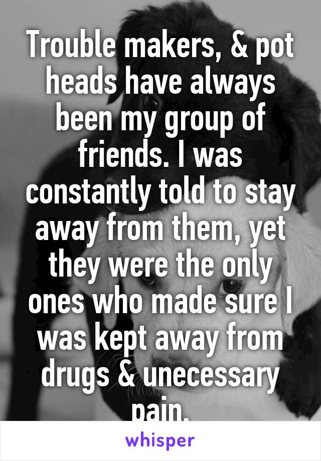 Trouble makers, & pot heads have always been my group of friends. I was constantly told to stay away from them, yet they were the only ones who made sure I was kept away from drugs & unecessary pain.