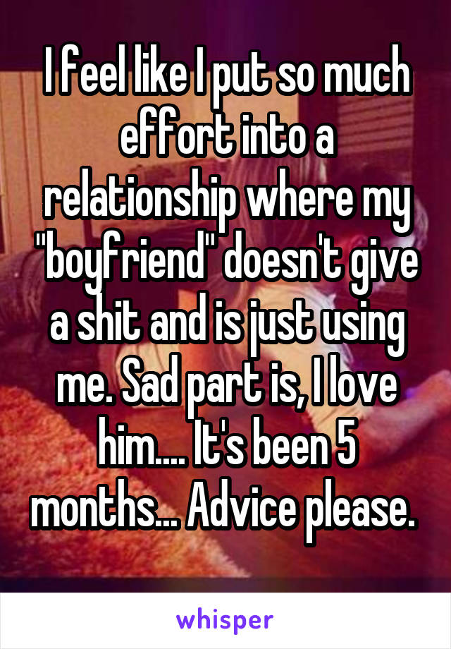 I feel like I put so much effort into a relationship where my "boyfriend" doesn't give a shit and is just using me. Sad part is, I love him.... It's been 5 months... Advice please.    
