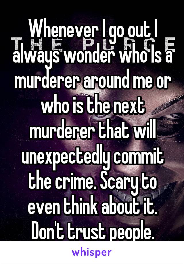 Whenever I go out I always wonder who Is a murderer around me or who is the next murderer that will unexpectedly commit the crime. Scary to even think about it. Don't trust people.