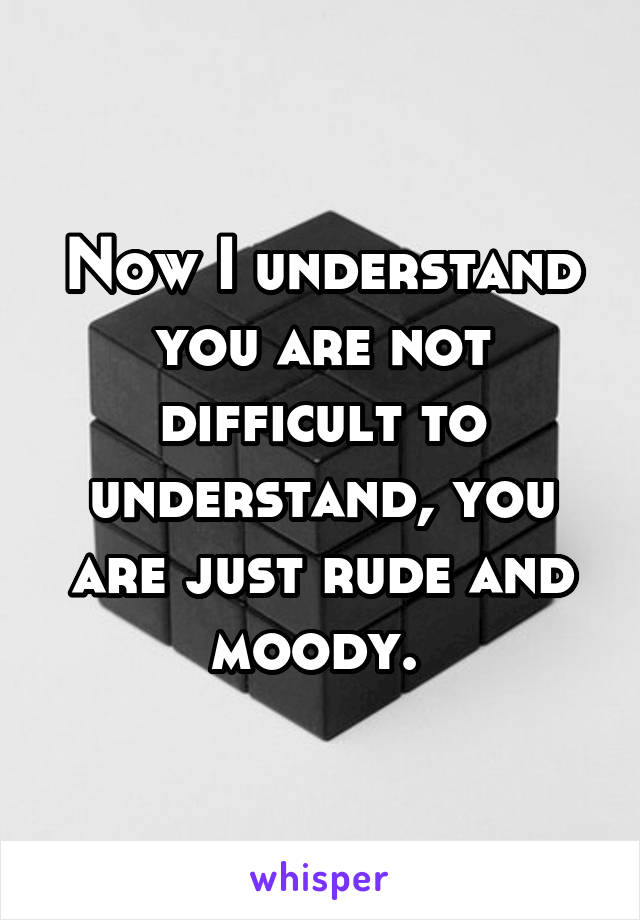 Now I understand you are not difficult to understand, you are just rude and moody. 