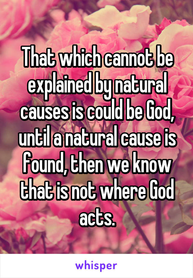 That which cannot be explained by natural causes is could be God, until a natural cause is found, then we know that is not where God acts.