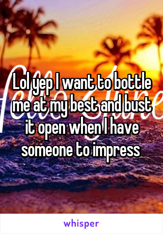 Lol yep I want to bottle me at my best and bust it open when I have someone to impress 