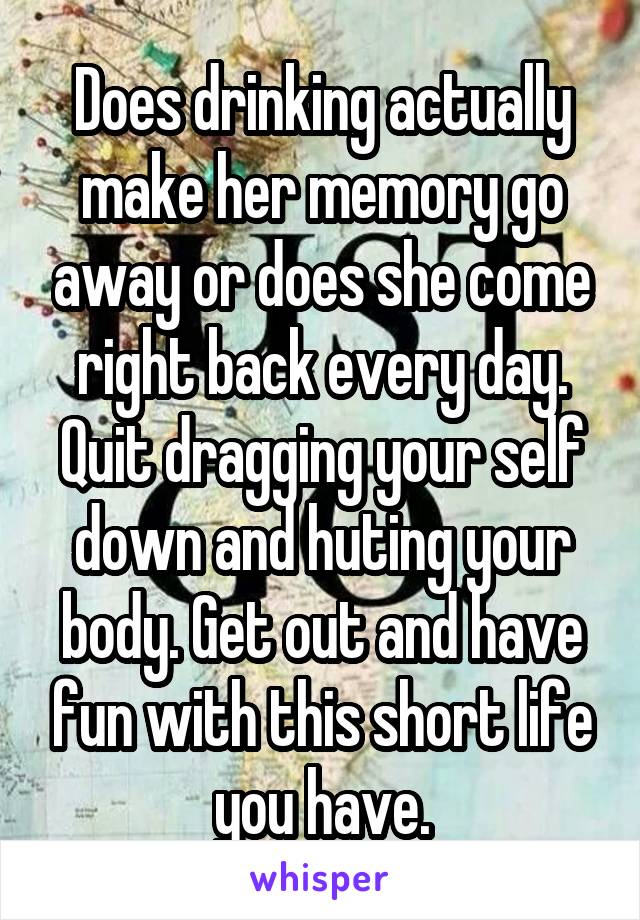 Does drinking actually make her memory go away or does she come right back every day. Quit dragging your self down and huting your body. Get out and have fun with this short life you have.