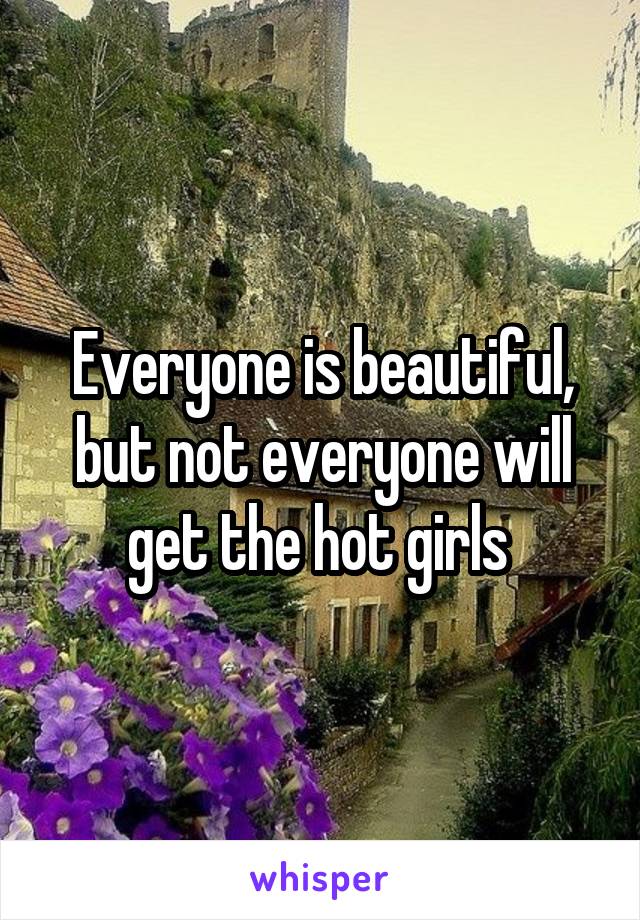 Everyone is beautiful, but not everyone will get the hot girls 