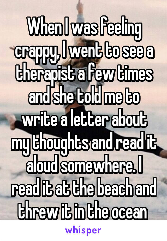 When I was feeling crappy, I went to see a therapist a few times and she told me to write a letter about my thoughts and read it aloud somewhere. I read it at the beach and threw it in the ocean 