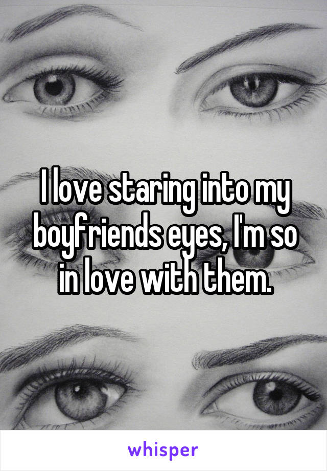 I love staring into my boyfriends eyes, I'm so in love with them.
