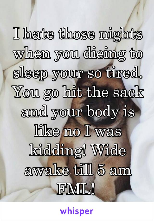 I hate those nights when you dieing to sleep your so tired. You go hit the sack and your body is like no I was kidding! Wide awake till 5 am FML! 