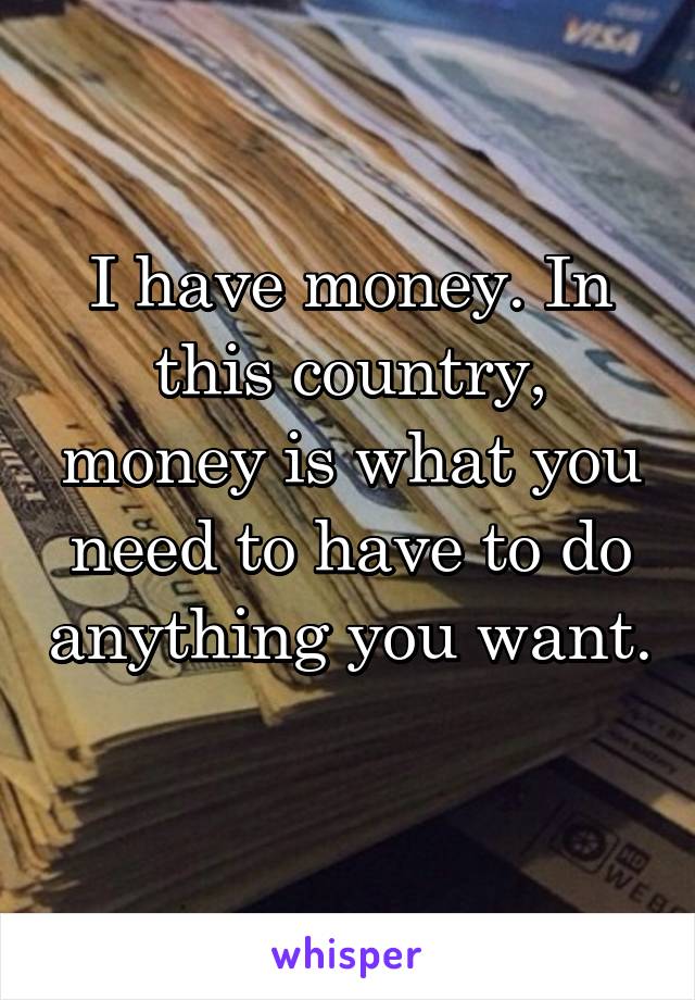 I have money. In this country, money is what you need to have to do anything you want. 
