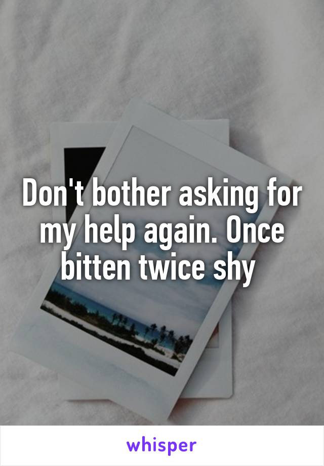 Don't bother asking for my help again. Once bitten twice shy 