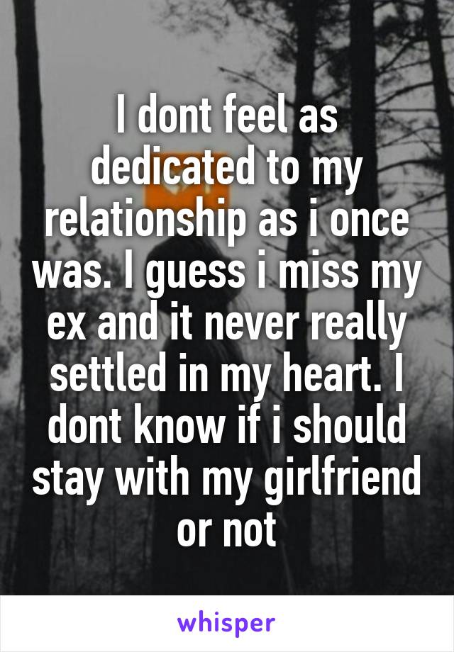 I dont feel as dedicated to my relationship as i once was. I guess i miss my ex and it never really settled in my heart. I dont know if i should stay with my girlfriend or not