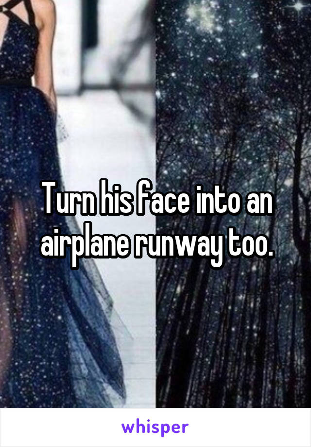 Turn his face into an airplane runway too.