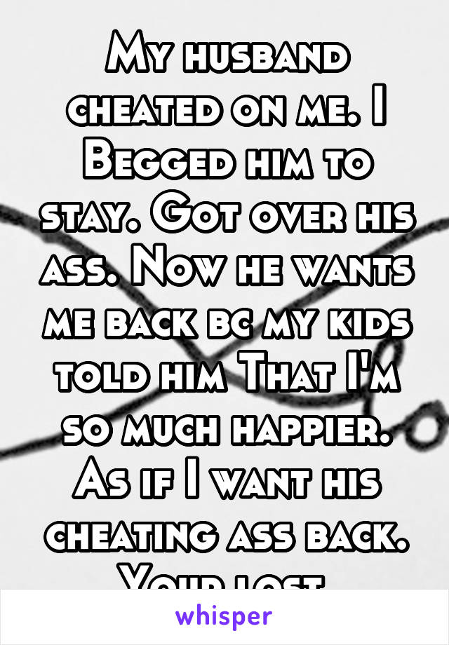 My husband cheated on me. I Begged him to stay. Got over his ass. Now he wants me back bc my kids told him That I'm so much happier. As if I want his cheating ass back. Your lost.
