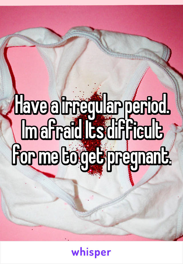 Have a irregular period. Im afraid Its difficult for me to get pregnant.