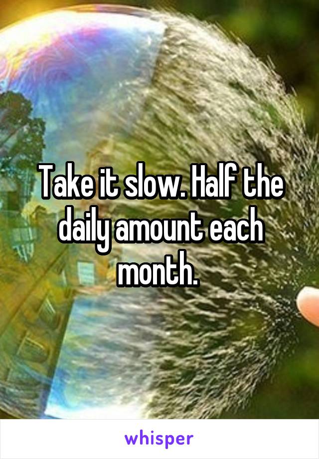 Take it slow. Half the daily amount each month. 