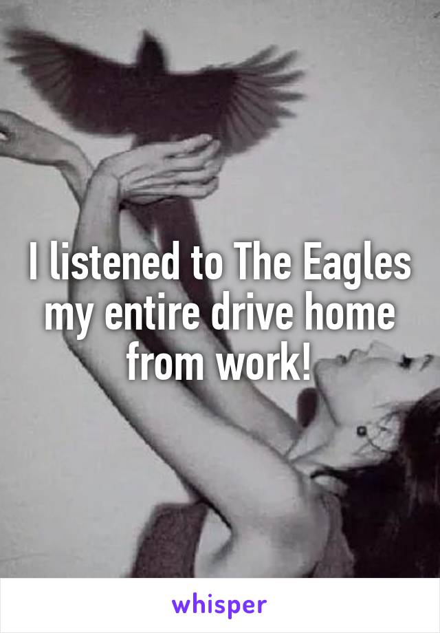 I listened to The Eagles my entire drive home from work!
