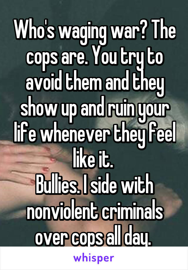 Who's waging war? The cops are. You try to avoid them and they show up and ruin your life whenever they feel like it. 
Bullies. I side with nonviolent criminals over cops all day. 
