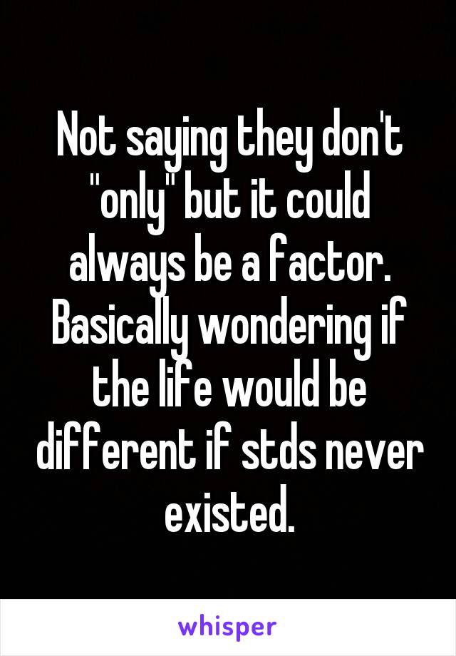 Not saying they don't "only" but it could always be a factor.
Basically wondering if the life would be different if stds never existed.
