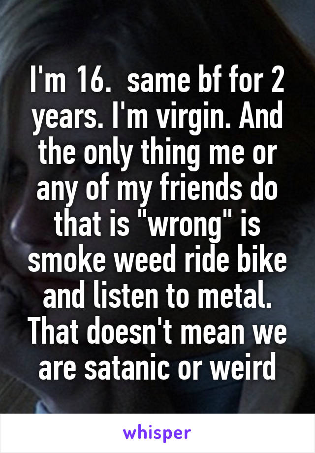 I'm 16.  same bf for 2 years. I'm virgin. And the only thing me or any of my friends do that is "wrong" is smoke weed ride bike and listen to metal. That doesn't mean we are satanic or weird