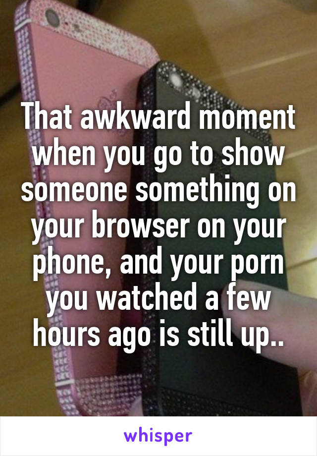 That awkward moment when you go to show someone something on your browser on your phone, and your porn you watched a few hours ago is still up..