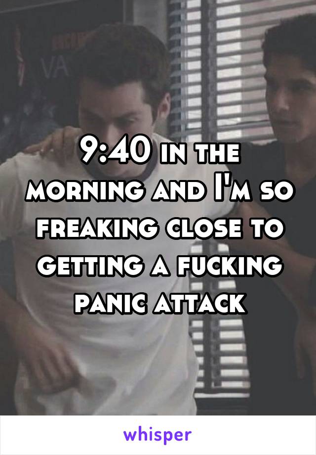 9:40 in the morning and I'm so freaking close to getting a fucking panic attack