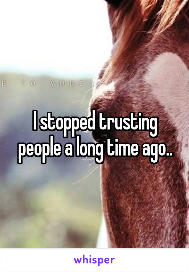 I stopped trusting people a long time ago..