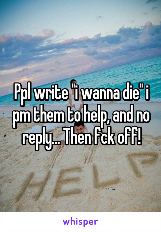 Ppl write "i wanna die" i pm them to help, and no reply... Then fck off!