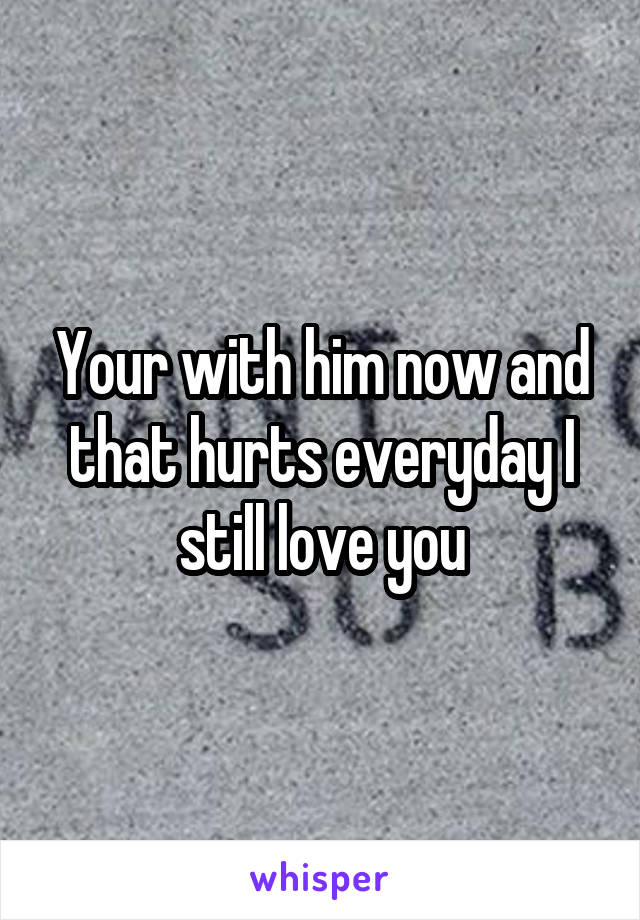 Your with him now and that hurts everyday I still love you