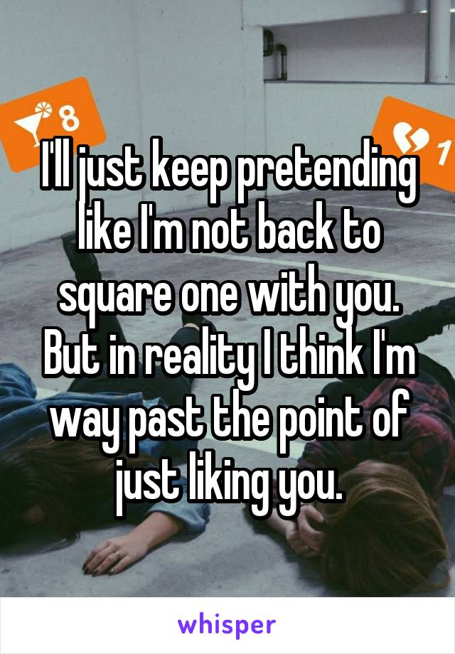 I'll just keep pretending like I'm not back to square one with you. But in reality I think I'm way past the point of just liking you.