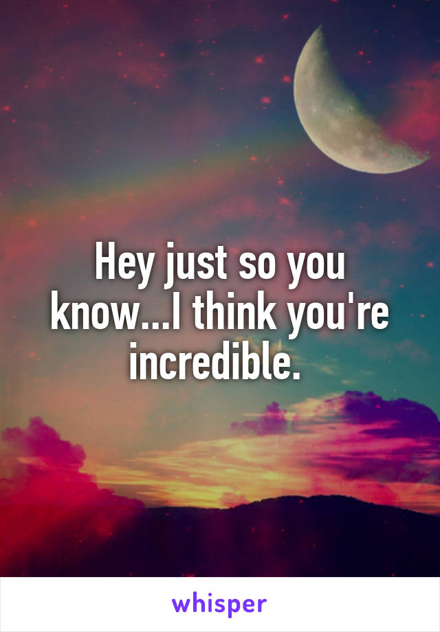 Hey just so you know...I think you're incredible. 