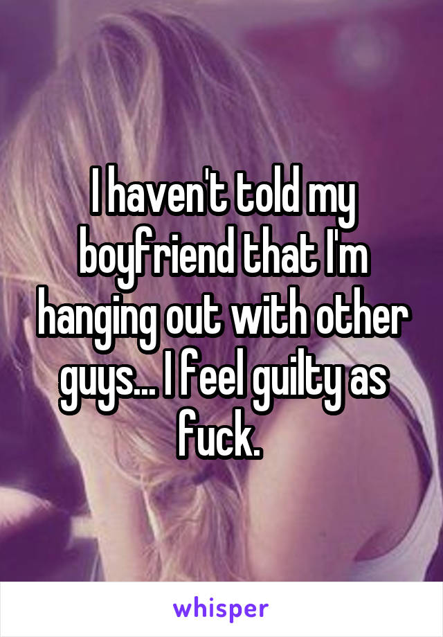 I haven't told my boyfriend that I'm hanging out with other guys... I feel guilty as fuck. 
