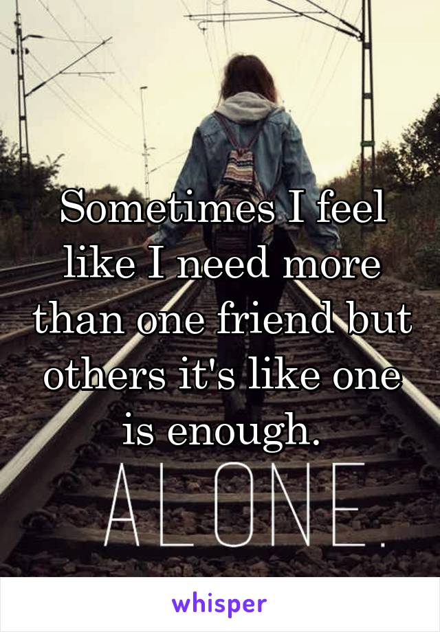 Sometimes I feel like I need more than one friend but others it's like one is enough.