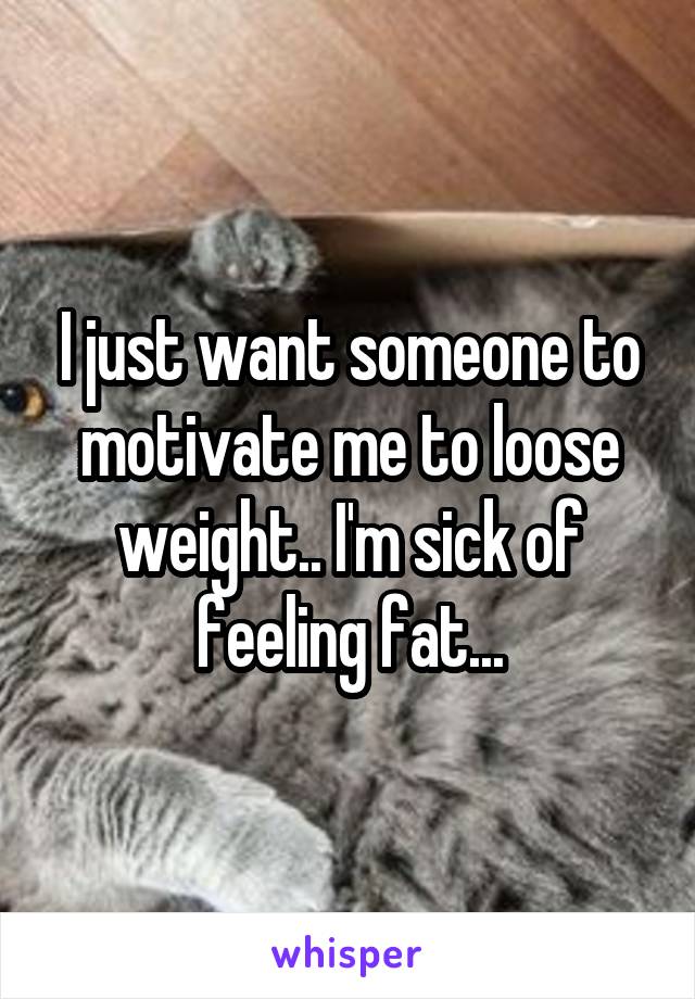 I just want someone to motivate me to loose weight.. I'm sick of feeling fat...