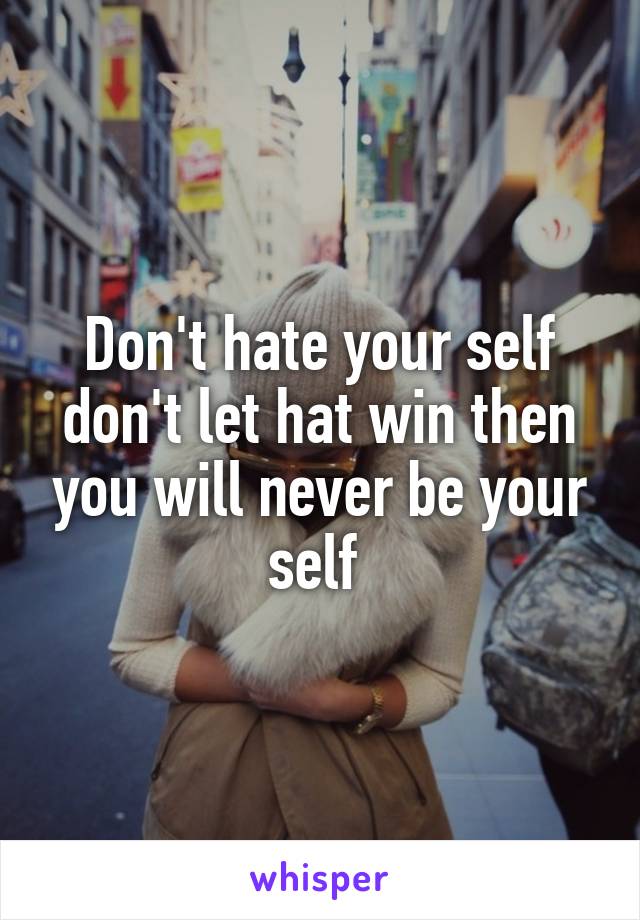 Don't hate your self don't let hat win then you will never be your self 
