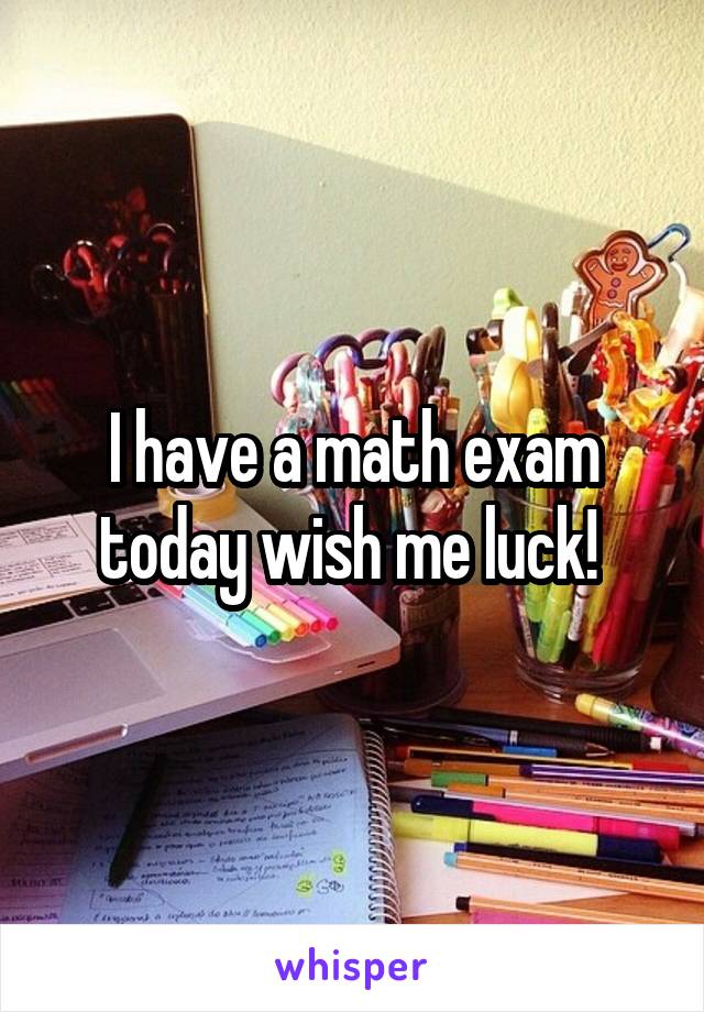 I have a math exam today wish me luck! 