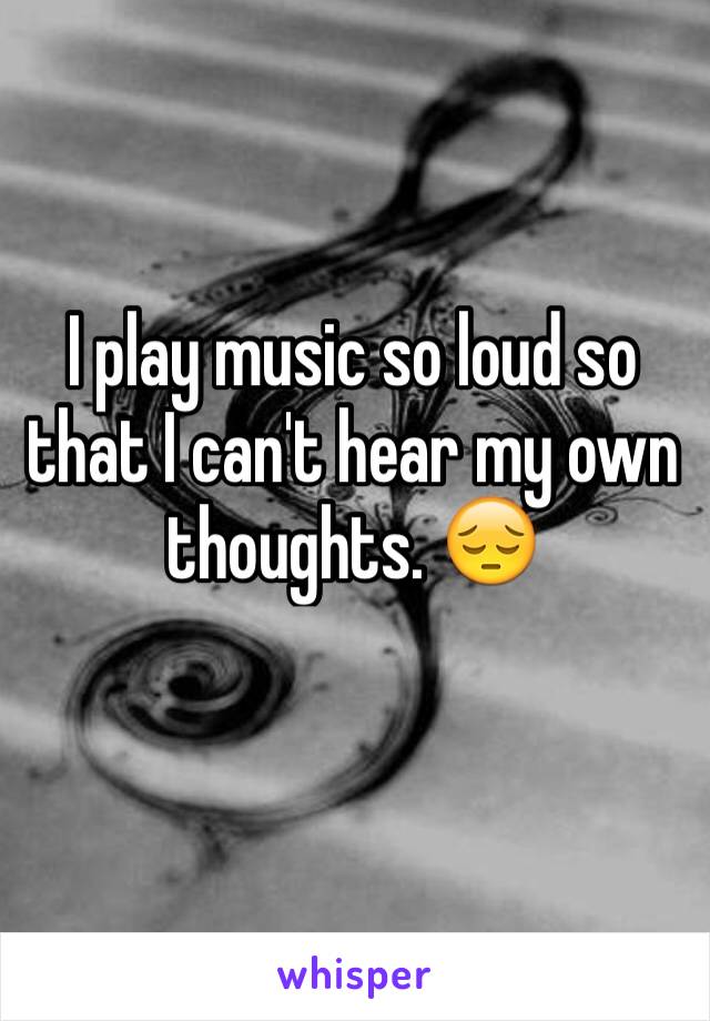 I play music so loud so that I can't hear my own thoughts. 😔