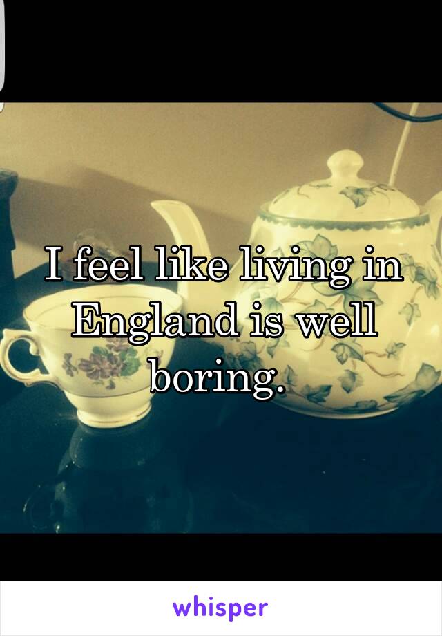 I feel like living in England is well boring. 